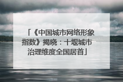 《中国城市网络形象指数》揭晓：十堰城市治理维度全国居首