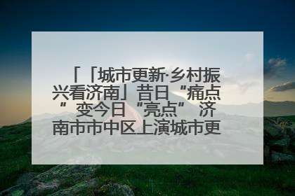 「城市更新·乡村振兴看济南」昔日“痛点”变今日“亮点” 济南市市中区上演城市更新“三部曲”