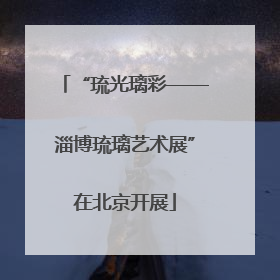 “琉光璃彩——淄博琉璃艺术展”在北京开展