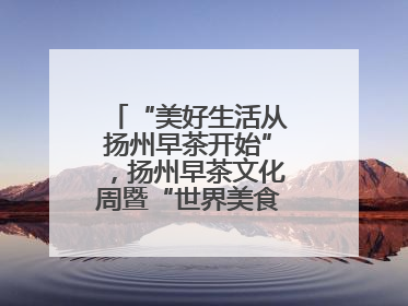 “美好生活从扬州早茶开始”，扬州早茶文化周暨“世界美食之都”创新发展交流活动启幕