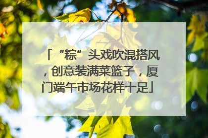 “粽”头戏吹混搭风，创意装满菜篮子，厦门端午市场花样十足