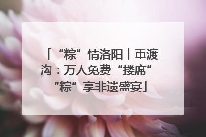 “粽”情洛阳丨重渡沟：万人免费“搂席” “粽”享非遗盛宴