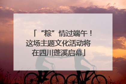 “粽”情过端午！这场主题文化活动将在四川蓬溪启幕