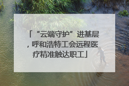 “云端守护”进基层，呼和浩特工会远程医疗精准触达职工
