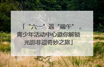 “六一”遇“端午”，青少年活动中心邀你解锁光影非遗奇妙之旅