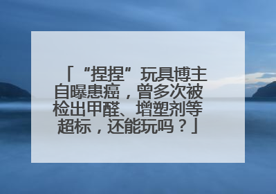 “捏捏”玩具博主自曝患癌，曾多次被检出甲醛、增塑剂等超标，还能玩吗？