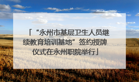 “永州市基层卫生人员继续教育培训基地”签约授牌仪式在永州职院举行