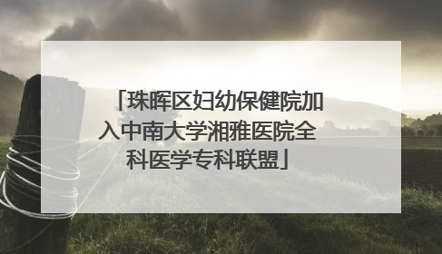 珠晖区妇幼保健院加入中南大学湘雅医院全科医学专科联盟