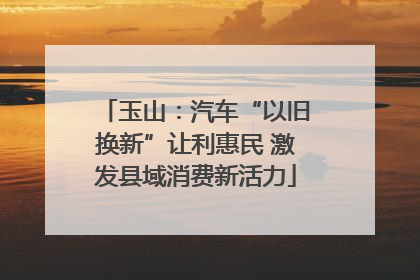 玉山：汽车“以旧换新”让利惠民 激发县域消费新活力