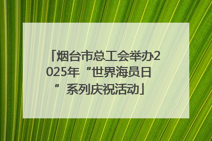 烟台市总工会举办2025年“世界海员日”系列庆祝活动
