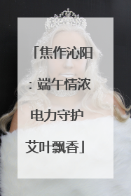 焦作沁阳：端午情浓 电力守护艾叶飘香