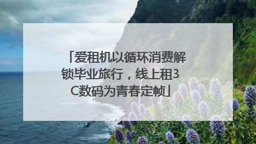 爱租机以循环消费解锁毕业旅行，线上租3C数码为青春定帧