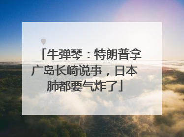 牛弹琴：特朗普拿广岛长崎说事，日本肺都要气炸了