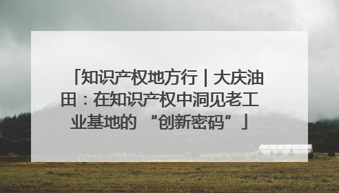 知识产权地方行｜大庆油田：在知识产权中洞见老工业基地的 “创新密码”
