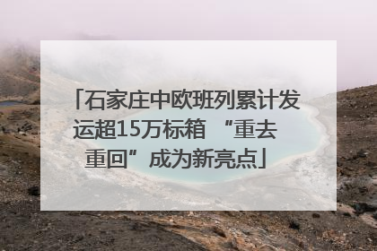 石家庄中欧班列累计发运超15万标箱 “重去重回”成为新亮点