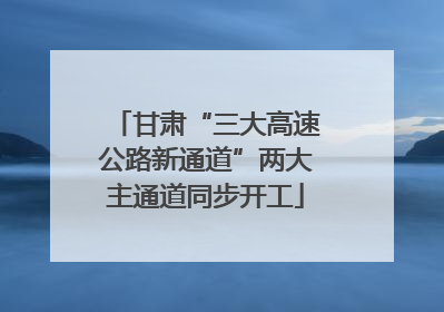 甘肃“三大高速公路新通道”两大主通道同步开工