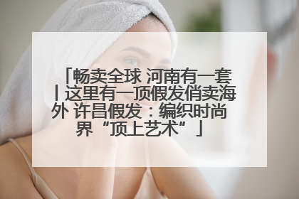畅卖全球 河南有一套丨这里有一顶假发俏卖海外 许昌假发：编织时尚界“顶上艺术”