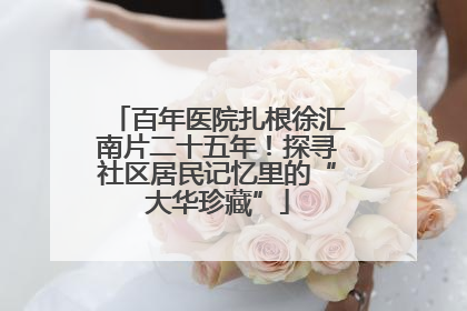 百年医院扎根徐汇南片二十五年！探寻社区居民记忆里的“大华珍藏”