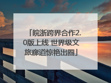 皖浙跨界合作2.0版上线 世界级文旅廊道惊艳出圈