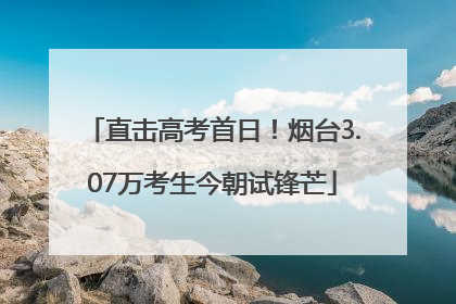 直击高考首日！烟台3.07万考生今朝试锋芒
