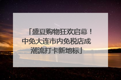 盛夏购物狂欢启幕！中免大连市内免税店成潮流打卡新地标