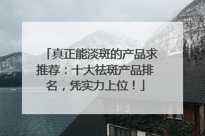 真正能淡斑的产品求推荐：十大祛斑产品排名，凭实力上位！