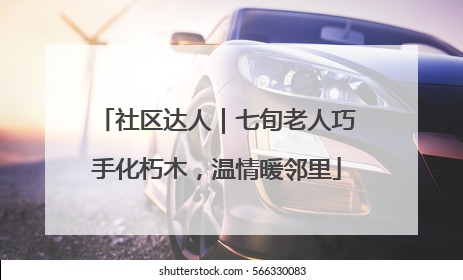 社区达人｜七旬老人巧手化朽木，温情暖邻里