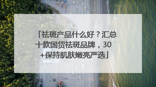 祛斑产品什么好？汇总十款国货祛斑品牌，30+保持肌肤嫩亮严选