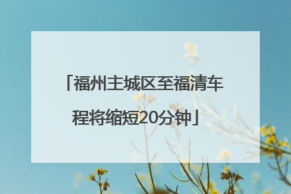 福州主城区至福清车程将缩短20分钟