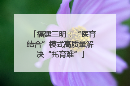 福建三明：“医育结合”模式高质量解决“托育难”