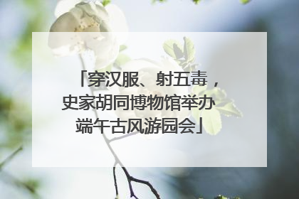 穿汉服、射五毒，史家胡同博物馆举办端午古风游园会