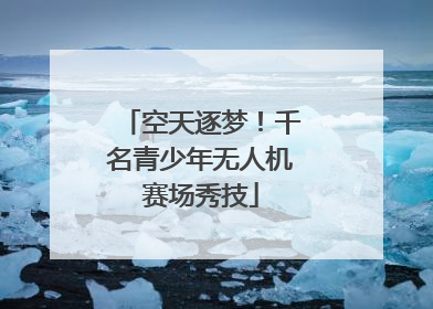 空天逐梦！千名青少年无人机赛场秀技