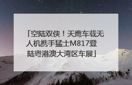 空陆双侠！天鹰车载无人机携手猛士M817登陆粤港澳大湾区车展