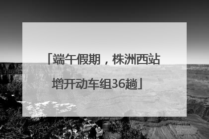 端午假期，株洲西站增开动车组36趟