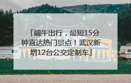 端午出行，最短15分钟直达热门景点！武汉新增12台公交定制车