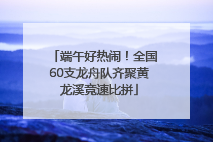 端午好热闹！全国60支龙舟队齐聚黄龙溪竞速比拼