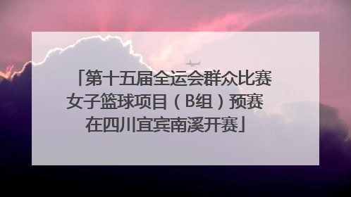 第十五届全运会群众比赛女子篮球项目（B组）预赛在四川宜宾南溪开赛