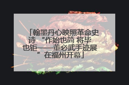 翰墨丹心映照革命史诗 “作始也简 将毕也钜——董必武手迹展”在福州开幕