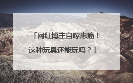 网红博主自曝患癌！这种玩具还能玩吗？