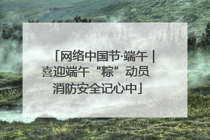 网络中国节·端午｜喜迎端午“粽”动员 消防安全记心中