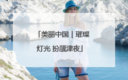 美丽中国｜璀璨灯光 扮靓津夜