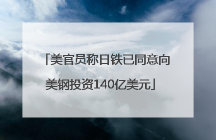 美官员称日铁已同意向美钢投资140亿美元