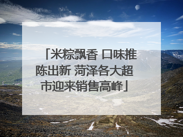 米粽飘香 口味推陈出新 菏泽各大超市迎来销售高峰