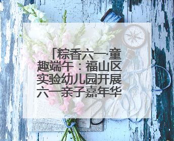 粽香六一·童趣端午：福山区实验幼儿园开展六一亲子嘉年华活动