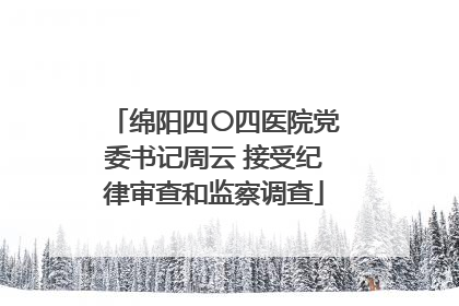 绵阳四〇四医院党委书记周云 接受纪律审查和监察调查
