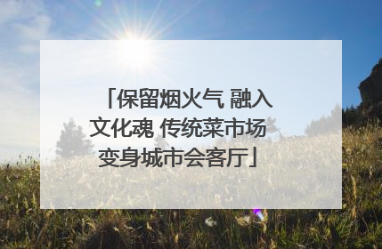 保留烟火气 融入文化魂 传统菜市场变身城市会客厅
