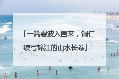 一篙碧波入画来，铜仁续写锦江的山水长卷