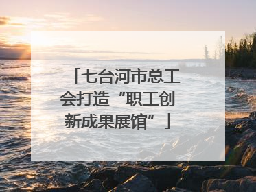 七台河市总工会打造“职工创新成果展馆”