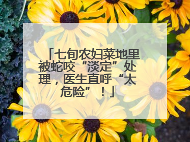 七旬农妇菜地里被蛇咬“淡定”处理，医生直呼“太危险”！