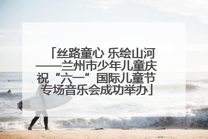 丝路童心 乐绘山河——兰州市少年儿童庆祝“六一”国际儿童节专场音乐会成功举办